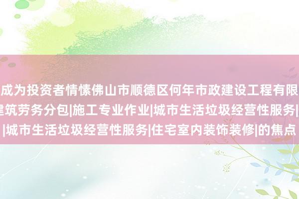成为投资者情愫佛山市顺德区何年市政建设工程有限公司|建设工程施工|建筑劳务分包|施工专业作业|城市生活垃圾经营性服务|住宅室内装饰装修|的焦点