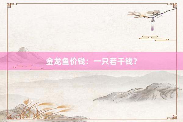金龙鱼价钱：一只若干钱？